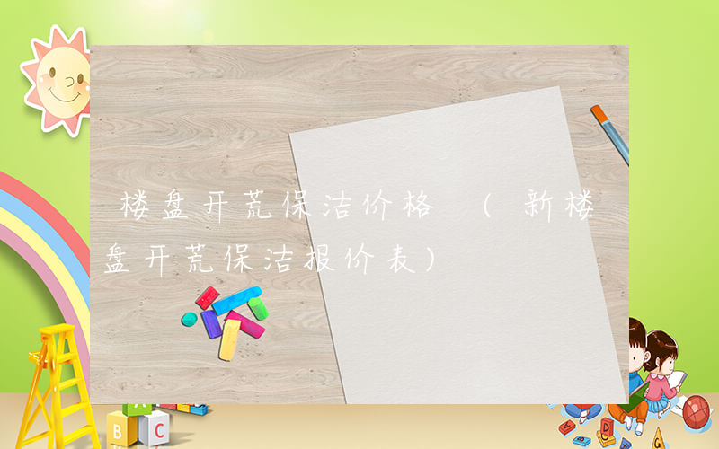楼盘开荒保洁价格 (新楼盘开荒保洁报价表)